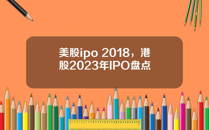 美股ipo 2018，港股2023年IPO盘点